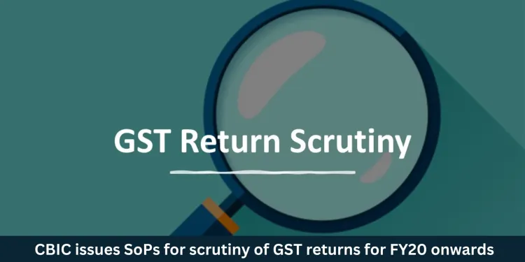 CBIC issues SoPs for Scrutiny of GST returns for FY20 onwards